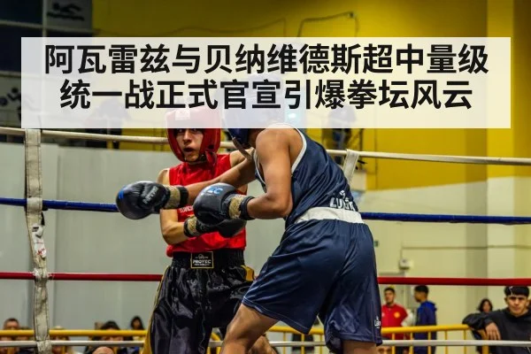 阿瓦雷兹与贝纳维德斯超中量级统一战正式官宣引爆拳坛风云