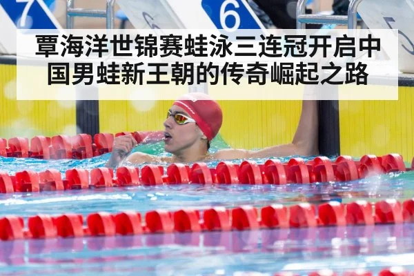 覃海洋世锦赛蛙泳三连冠开启中国男蛙新王朝的传奇崛起之路