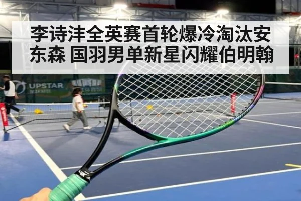 李诗沣全英赛首轮爆冷淘汰安东森 国羽男单新星闪耀伯明翰